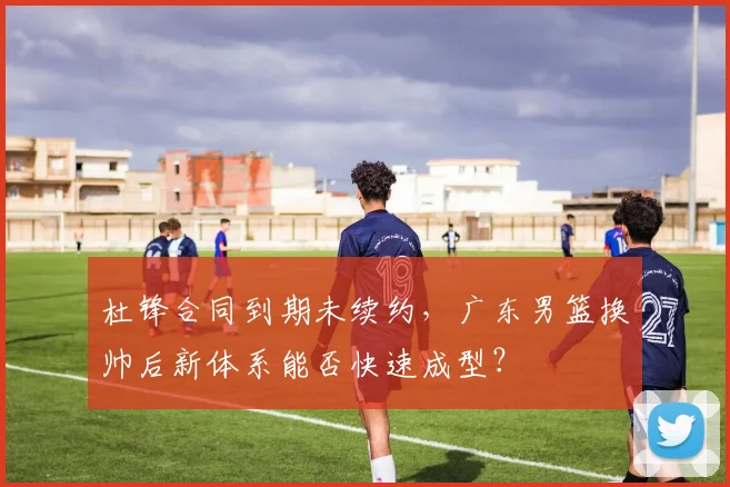 杜锋合同到期未续约，广东男篮换帅后新体系能否快速成型？